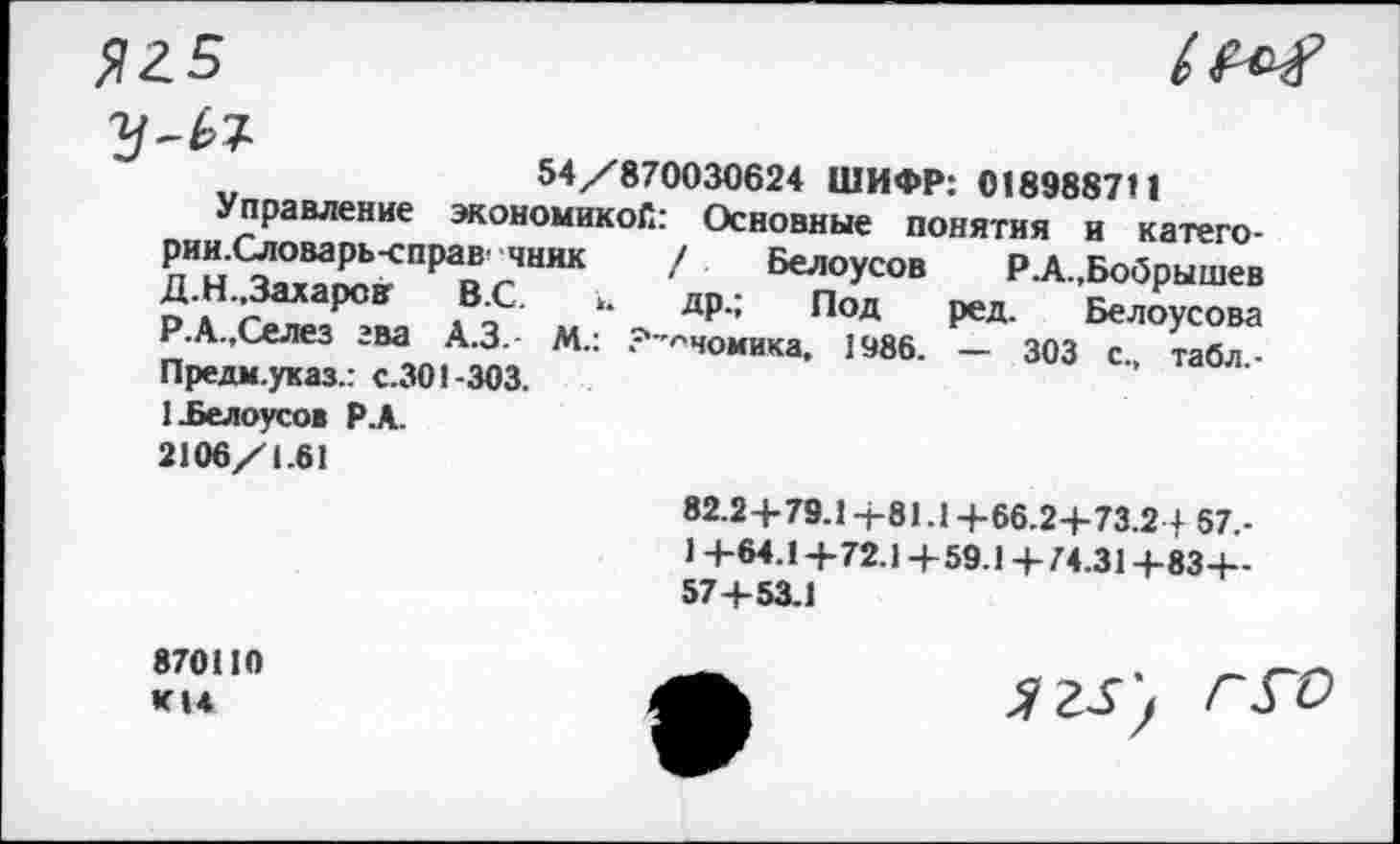 ﻿Я2.5	М
54/870030624 ШИФР: 018988711
Управление экономикой: Основные понятия и категории Словарь-справ чинк / Белоусов Р.А.,Бобрышев Д Н Захаров В.С. >. др.; Под ред. Белоусова Р.А.,Селез зва А.З.- М.: ?-^чомика, 1986. — 303 с. табл -Предм.указ.: с.301-303.
1 .Белоусов Р.А. 2106/1.61
82.2+79.1+81.1+66.2+73.2 + 57.-
1 +64.1+72.1+59.1+74.31 +83+-57 + 53.1
870110 КН
ягз', г го